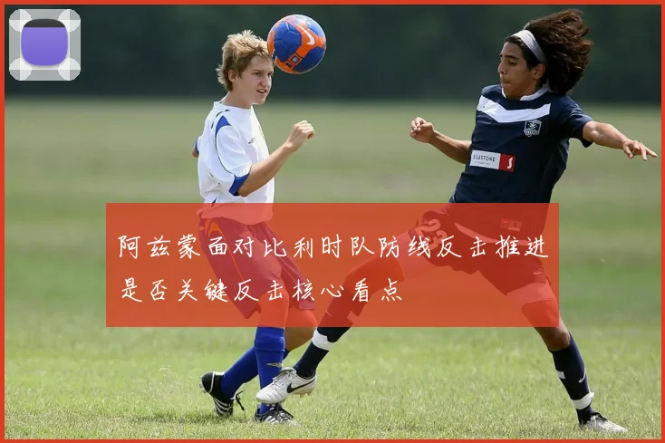 阿兹蒙面对比利时队防线反击推进是否关键反击核心看点
