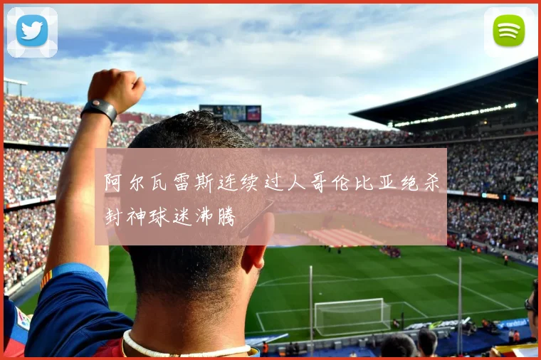 阿尔瓦雷斯连续过人哥伦比亚绝杀封神球迷沸腾