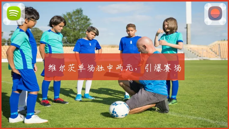维尔茨单场独中两元，引爆赛场