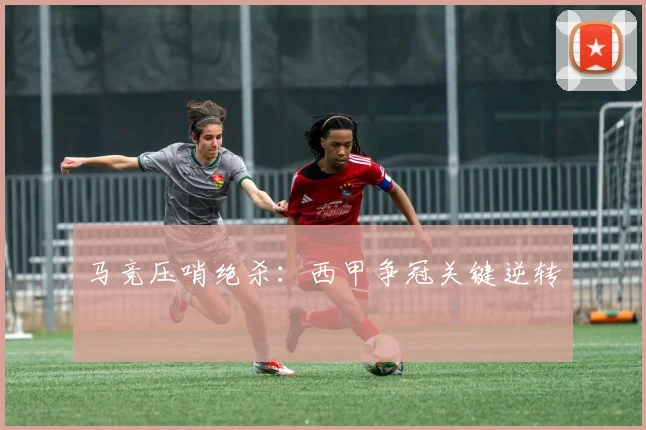马竞压哨绝杀：西甲争冠关键逆转