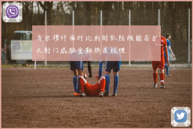 马尔穆什面对比利时队防线能否扩大射门威胁金靴热度梳理