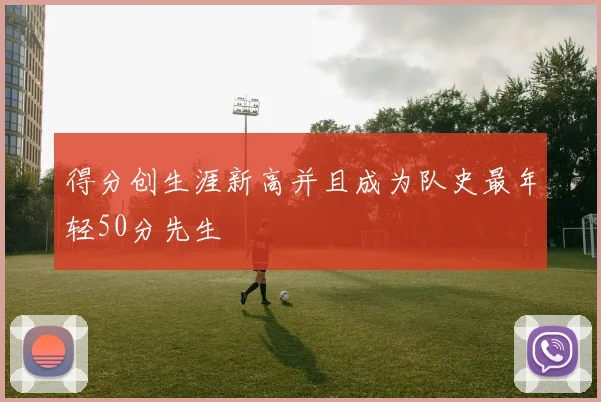 得分创生涯新高并且成为队史最年轻50分先生