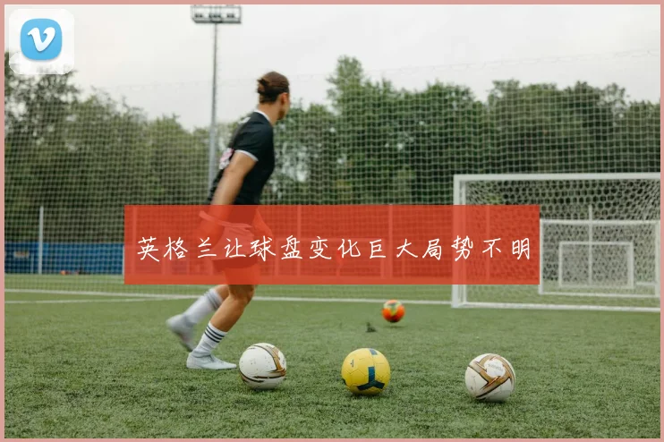 英格兰让球盘变化巨大局势不明