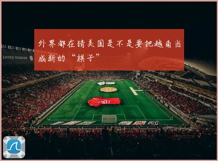 外界都在猜美国是不是要把越南当成新的“棋子”
