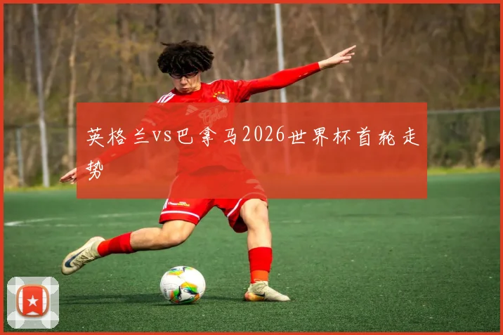 英格兰vs巴拿马2026世界杯首轮走势