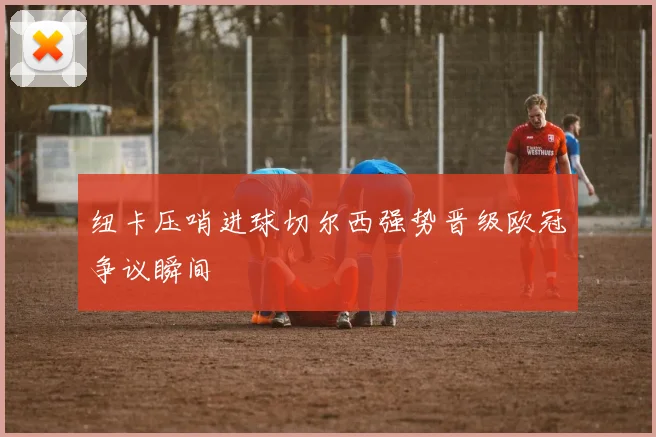 纽卡压哨进球切尔西强势晋级欧冠争议瞬间