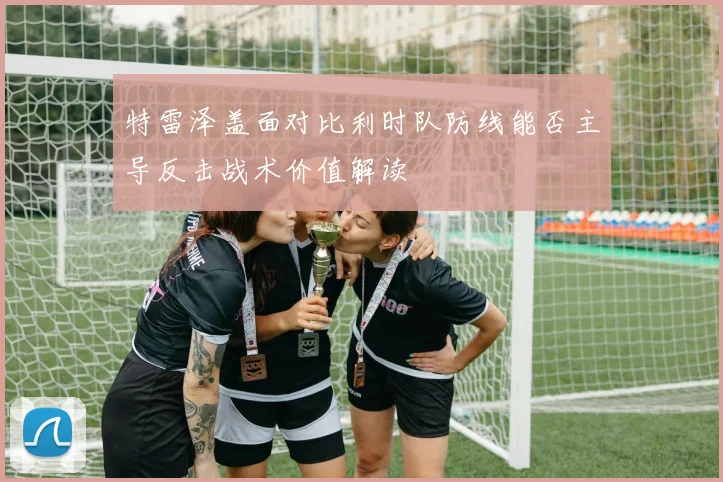 特雷泽盖面对比利时队防线能否主导反击战术价值解读