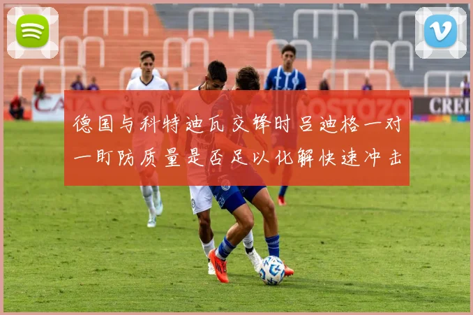 德国与科特迪瓦交锋时吕迪格一对一盯防质量是否足以化解快速冲击