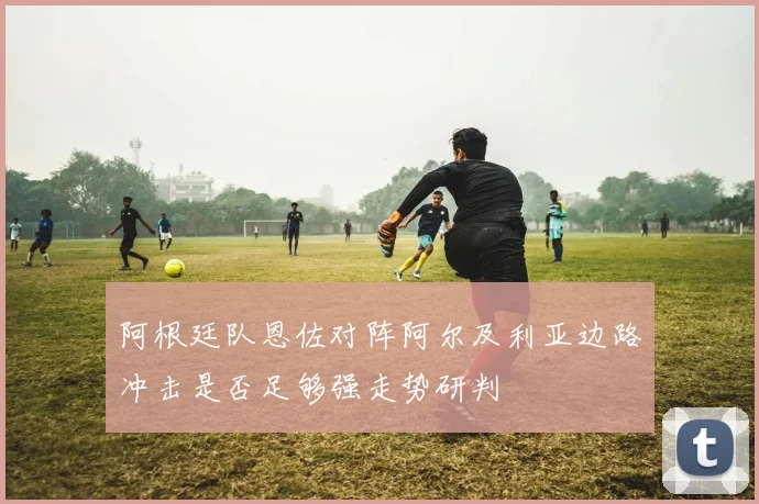 阿根廷队恩佐对阵阿尔及利亚边路冲击是否足够强走势研判