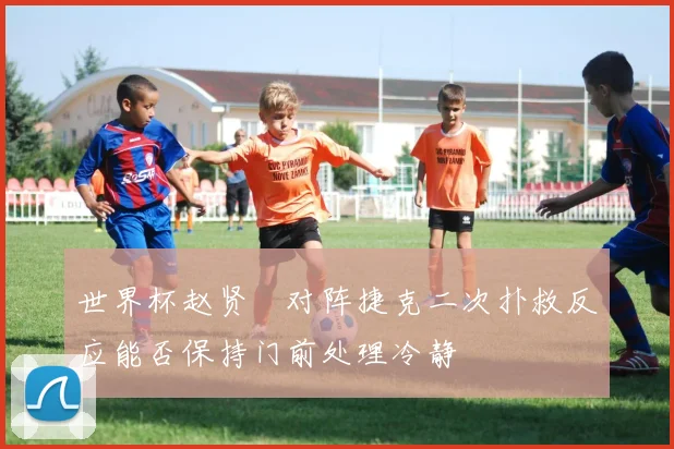 世界杯赵贤祐对阵捷克二次扑救反应能否保持门前处理冷静