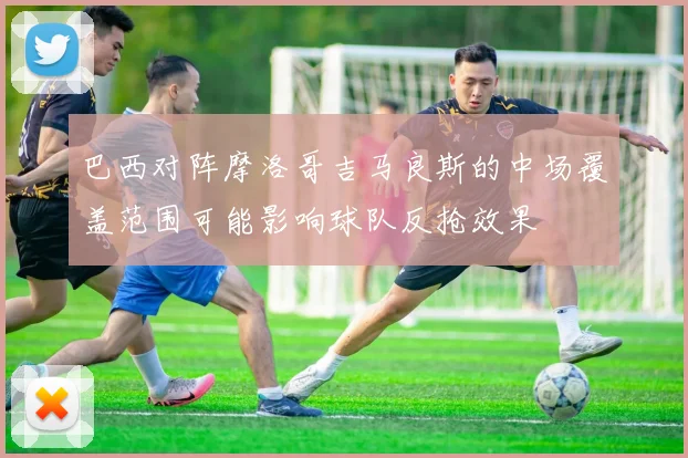 巴西对阵摩洛哥吉马良斯的中场覆盖范围可能影响球队反抢效果