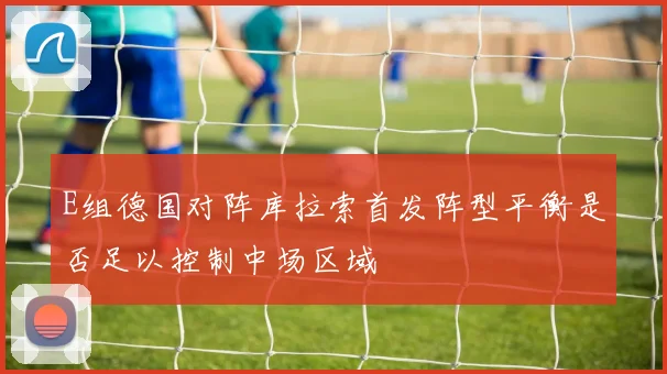 E组德国对阵库拉索首发阵型平衡是否足以控制中场区域