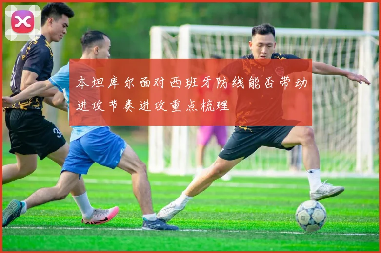 本坦库尔面对西班牙防线能否带动进攻节奏进攻重点梳理