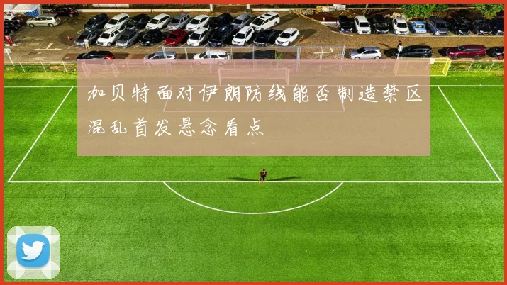加贝特面对伊朗防线能否制造禁区混乱首发悬念看点