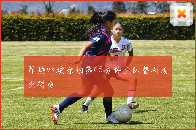 昂热vs埃尔切第65分钟主队替补凌空得分
