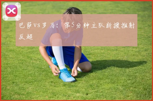 巴萨vs罗马：第5分钟主队新援推射反超