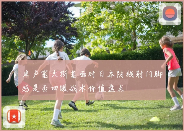 库卢塞夫斯基面对日本防线射门脚感是否回暖战术价值盘点