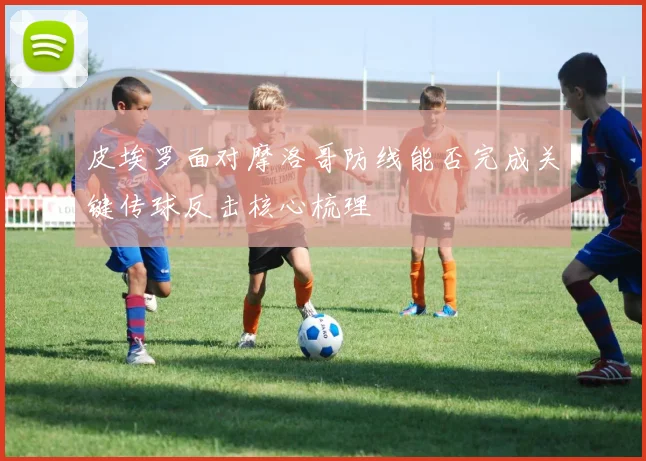皮埃罗面对摩洛哥防线能否完成关键传球反击核心梳理