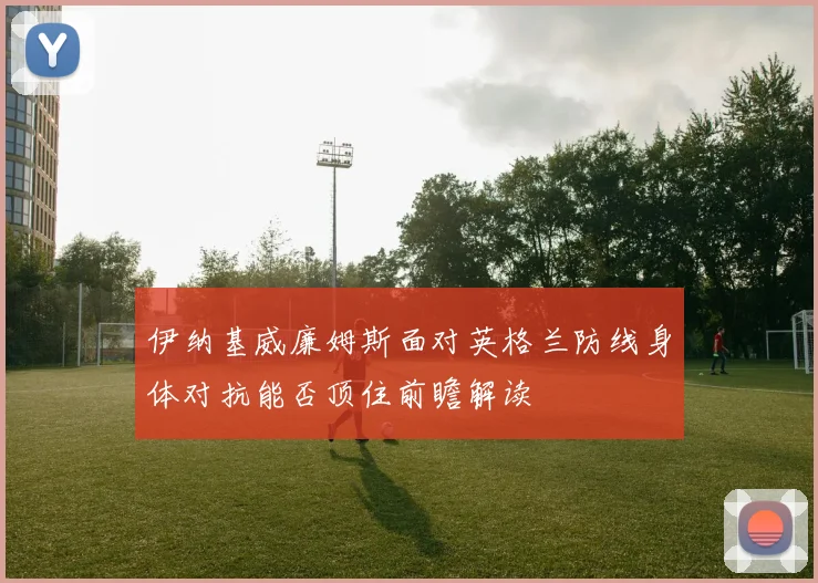 伊纳基威廉姆斯面对英格兰防线身体对抗能否顶住前瞻解读