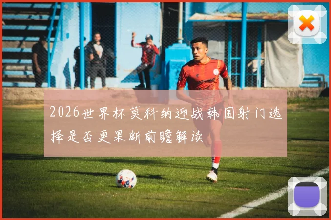 2026世界杯莫科纳迎战韩国射门选择是否更果断前瞻解读