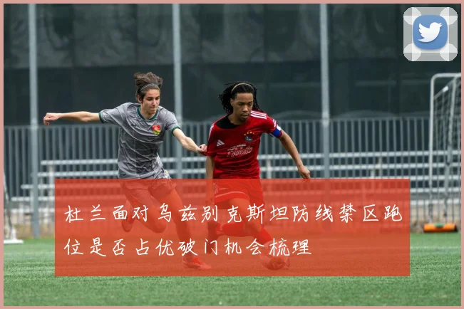 杜兰面对乌兹别克斯坦防线禁区跑位是否占优破门机会梳理