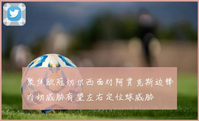 聚焦欧冠切尔西面对阿贾克斯边锋内切威胁有望左右定位球威胁