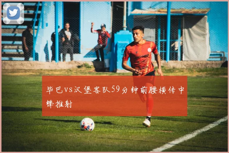毕巴vs汉堡客队59分钟前腰横传中锋推射
