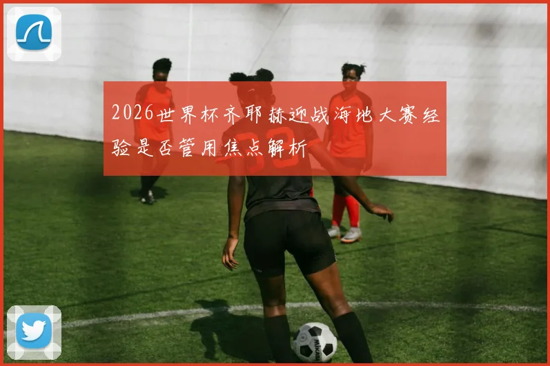 2026世界杯齐耶赫迎战海地大赛经验是否管用焦点解析